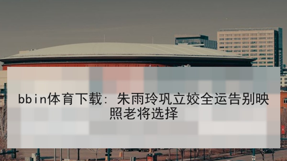 bbin体育下载: 朱雨玲巩立姣全运告别映照老将选择