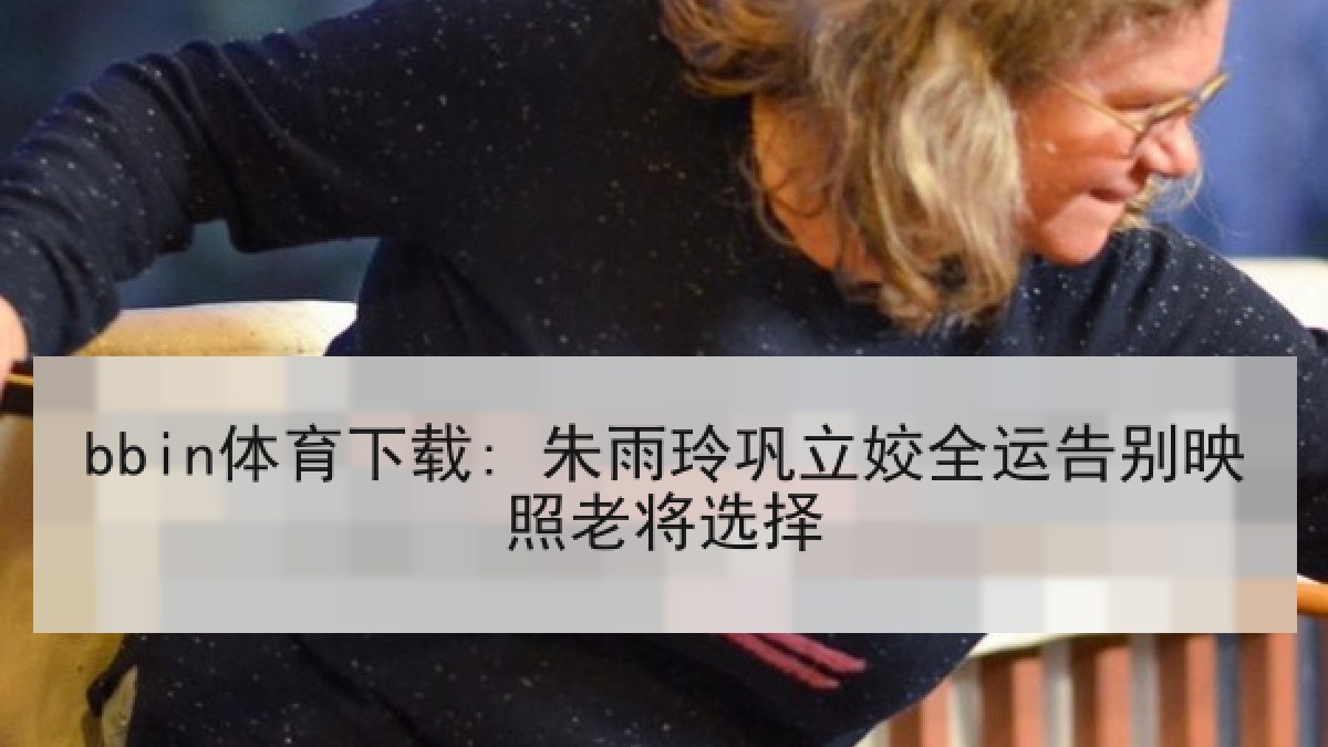 bbin体育下载: 朱雨玲巩立姣全运告别映照老将选择