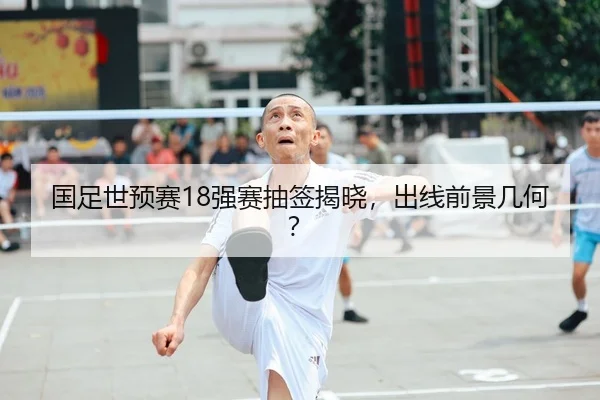 国足世预赛18强赛抽签揭晓，出线前景几何？
